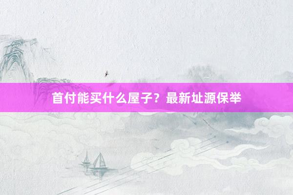 首付能买什么屋子？最新址源保举