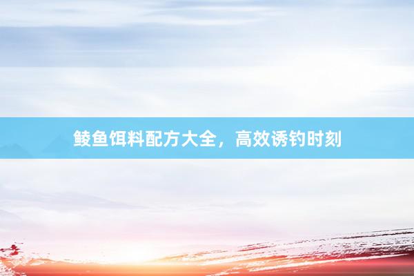 鲮鱼饵料配方大全，高效诱钓时刻
