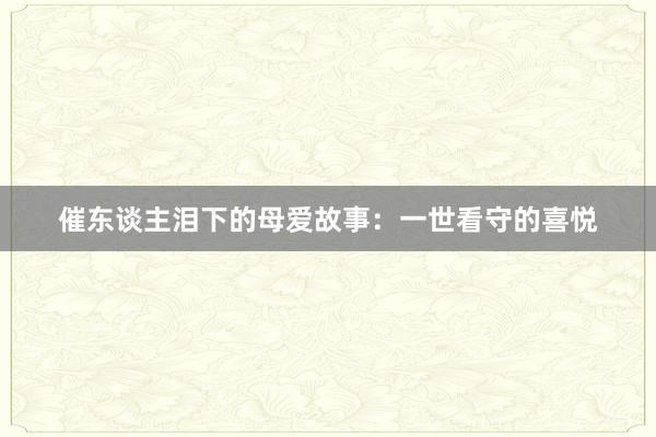 催东谈主泪下的母爱故事:一世看守的喜悦