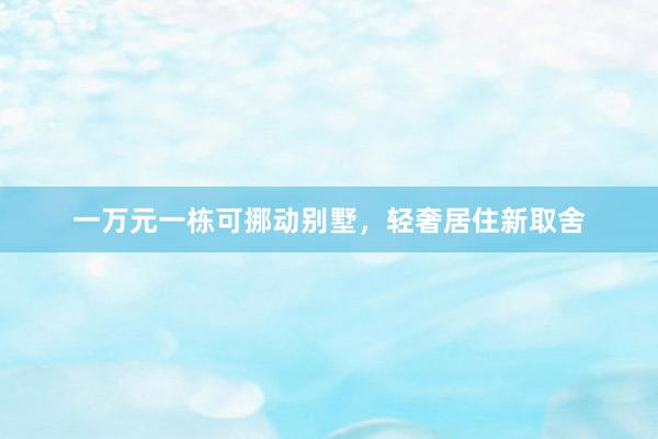 一万元一栋可挪动别墅，轻奢居住新取舍