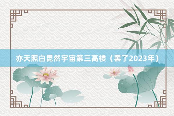亦天照白毘然宇宙第三高楼(罢了2023年)