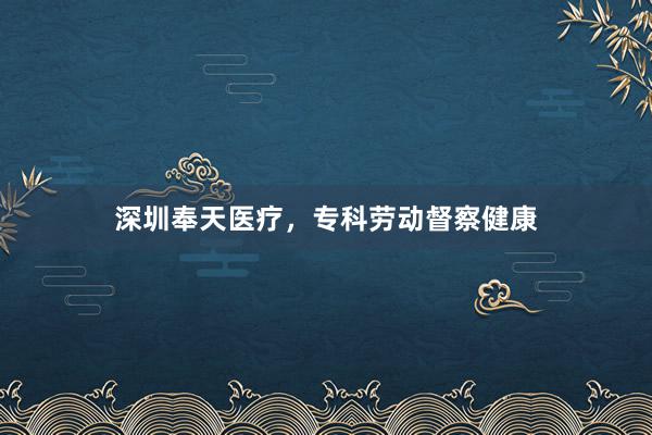 深圳奉天医疗，专科劳动督察健康